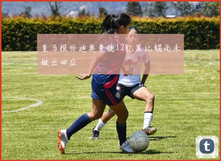 皇马报价迪奥曼德12亿莱比锡尚未做出回应