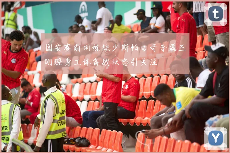 国安赛前训练缺少斯帕吉奇李磊王刚现身工体备战状态引关注