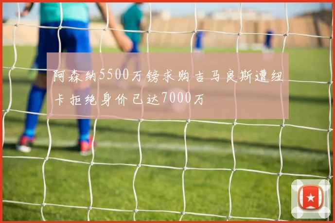 阿森纳5500万镑求购吉马良斯遭纽卡拒绝身价已达7000万