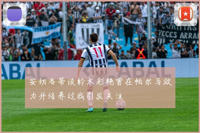 安切洛蒂谈铃木彩艳曾在帕尔马效力并培养过我引发关注