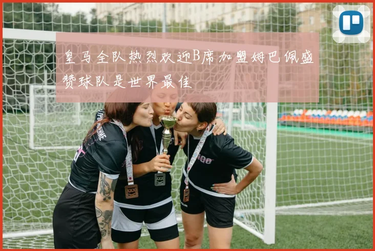 皇马全队热烈欢迎B席加盟姆巴佩盛赞球队是世界最佳