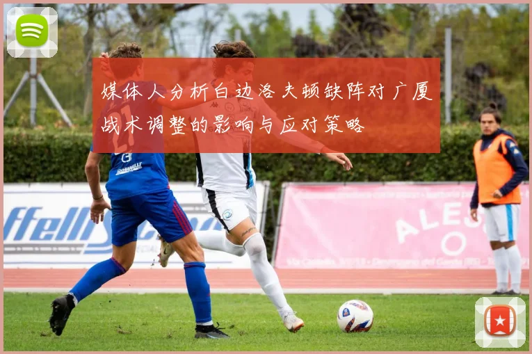 媒体人分析白边洛夫顿缺阵对广厦战术调整的影响与应对策略