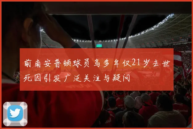 前南安普顿球员乌多年仅21岁去世死因引发广泛关注与疑问