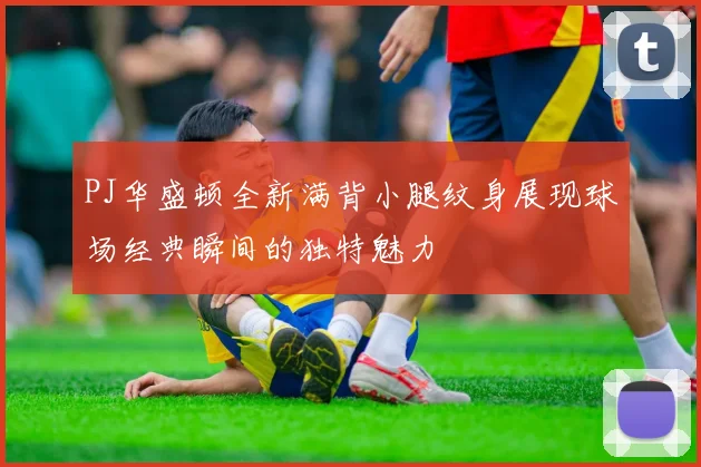 PJ华盛顿全新满背小腿纹身展现球场经典瞬间的独特魅力