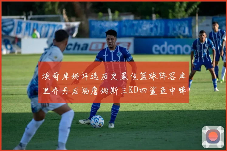埃奇库姆评选历史最佳篮球阵容库里乔丹后场詹姆斯三KD四鲨鱼中锋