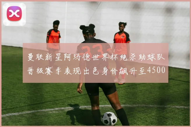 曼联新星阿玛德世界杯绝杀助球队晋级赛季表现出色身价飙升至4500万欧