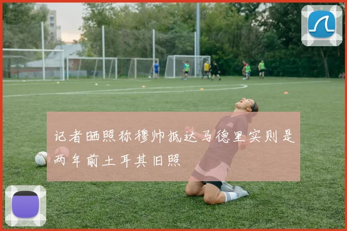 记者晒照称穆帅抵达马德里实则是两年前土耳其旧照