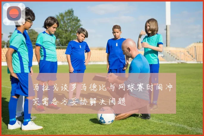 马拉戈谈罗马德比与网球赛时间冲突需各方妥协解决问题