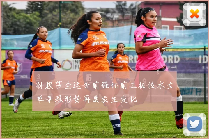 孙颖莎全运会前强化前三板技术女单争冠形势再度发生变化