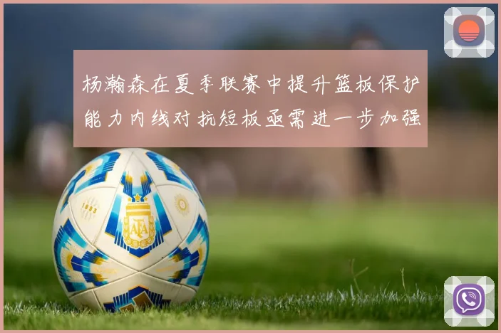 杨瀚森在夏季联赛中提升篮板保护能力内线对抗短板亟需进一步加强