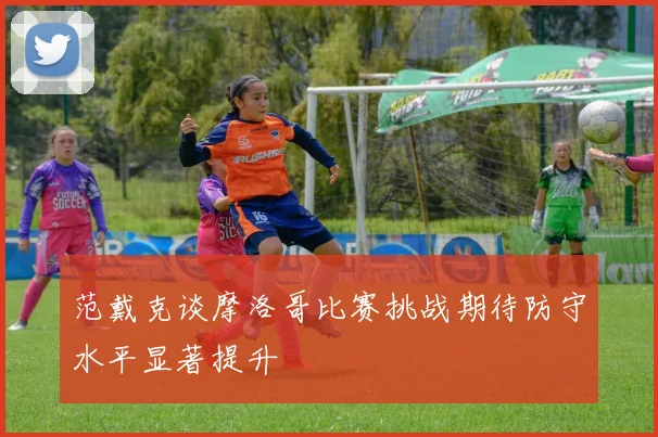 范戴克谈摩洛哥比赛挑战期待防守水平显著提升