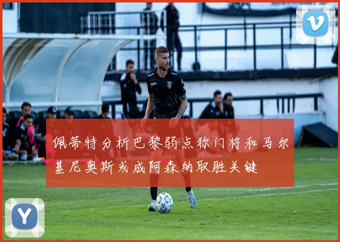 佩蒂特分析巴黎弱点称门将和马尔基尼奥斯或成阿森纳取胜关键