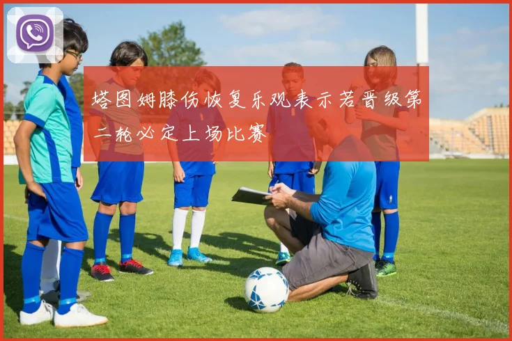 塔图姆膝伤恢复乐观表示若晋级第二轮必定上场比赛