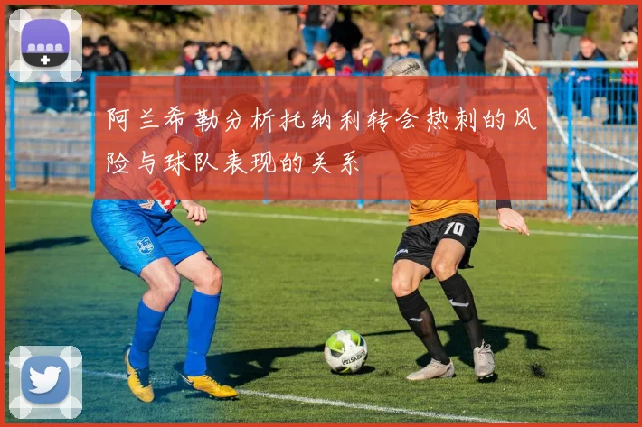 阿兰希勒分析托纳利转会热刺的风险与球队表现的关系