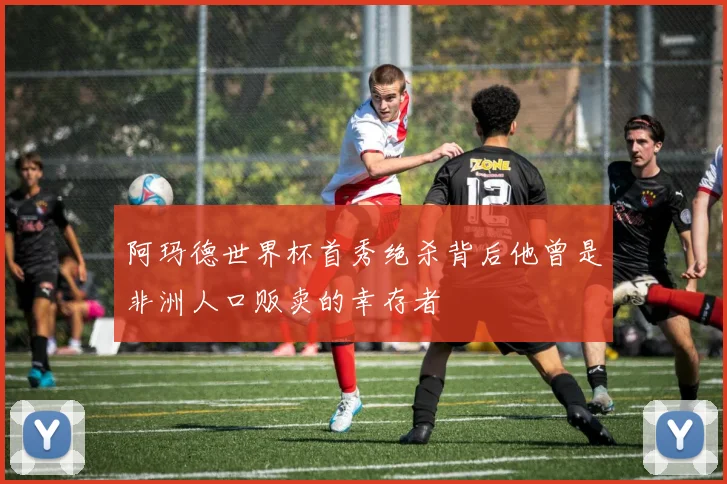 阿玛德世界杯首秀绝杀背后他曾是非洲人口贩卖的幸存者