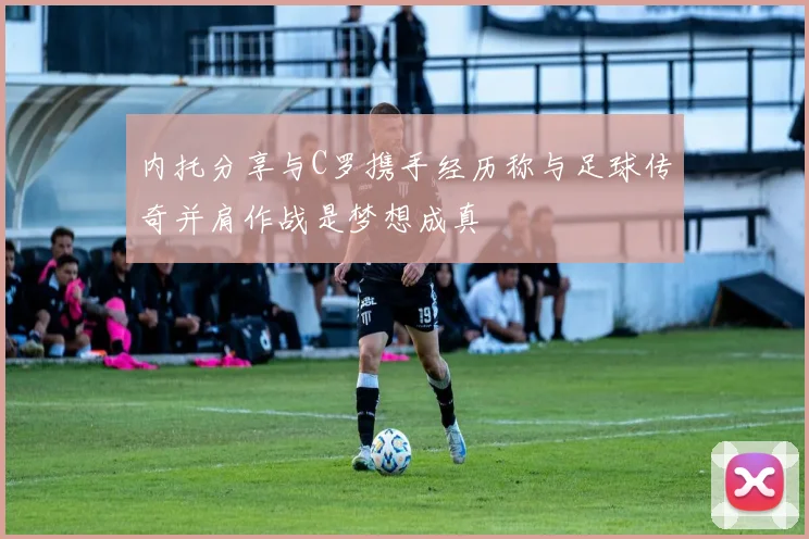 内托分享与C罗携手经历称与足球传奇并肩作战是梦想成真
