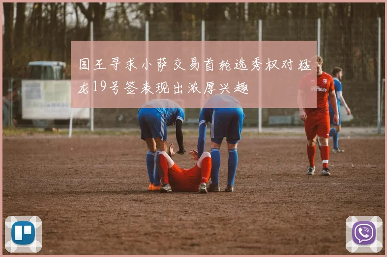 国王寻求小萨交易首轮选秀权对猛龙19号签表现出浓厚兴趣
