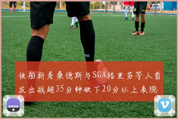 快船新秀桑德斯与SGA格里芬等人首发出战超35分钟砍下20分以上表现亮眼