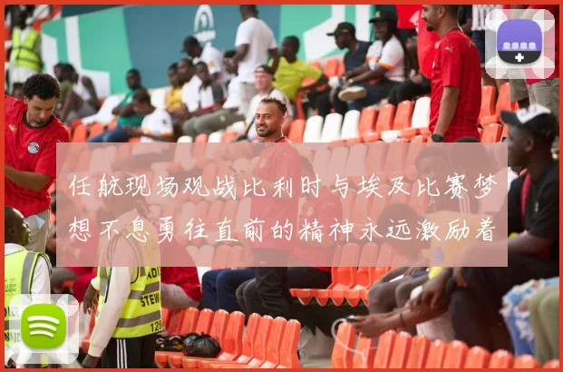 任航现场观战比利时与埃及比赛梦想不息勇往直前的精神永远激励着我们