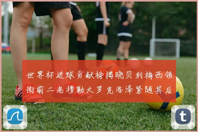 世界杯进球贡献榜揭晓贝利梅西领衔前二老穆勒大罗克洛泽紧随其后