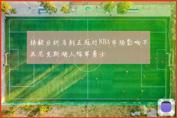 杨毅分析马刺五冠对NBA市场影响不及尼克斯湖人绿军勇士