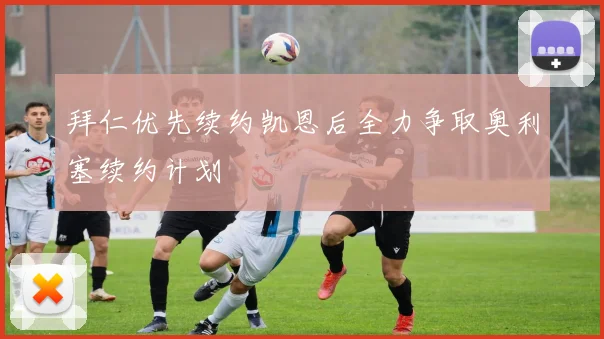 拜仁优先续约凯恩后全力争取奥利塞续约计划