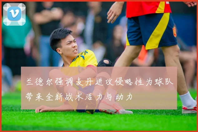 兰德尔强调麦丹进攻侵略性为球队带来全新战术活力与动力