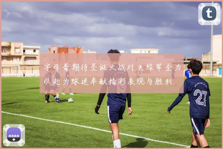 字母哥期待圣诞大战对决绿军全力以赴为球迷奉献精彩表现与胜利