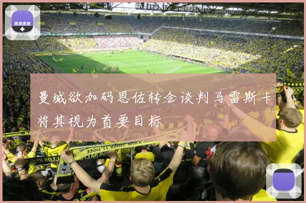 曼城欲加码恩佐转会谈判马雷斯卡将其视为首要目标