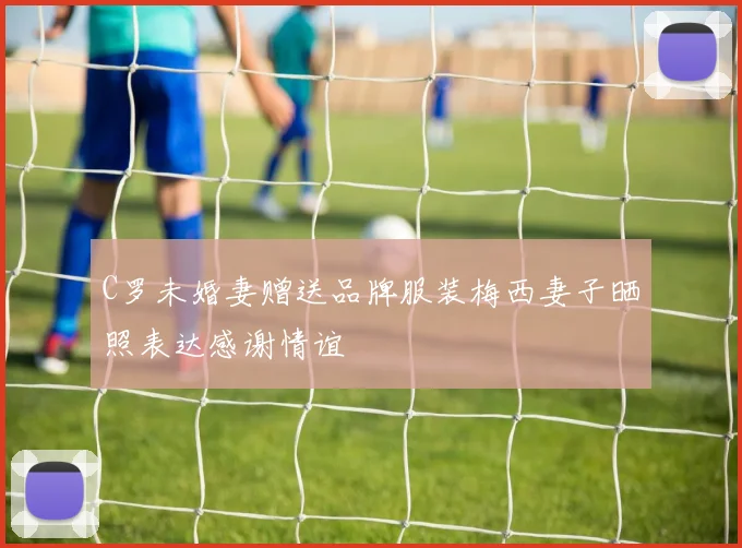 C罗未婚妻赠送品牌服装梅西妻子晒照表达感谢情谊